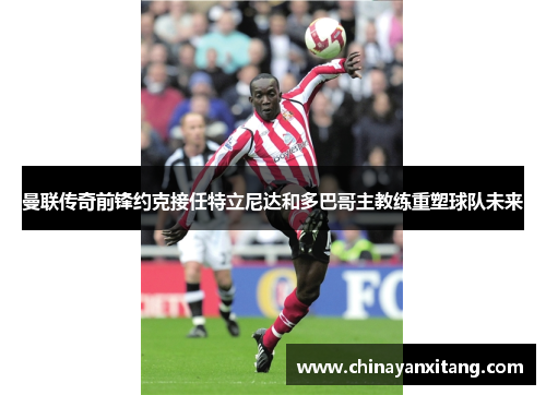 曼联传奇前锋约克接任特立尼达和多巴哥主教练重塑球队未来