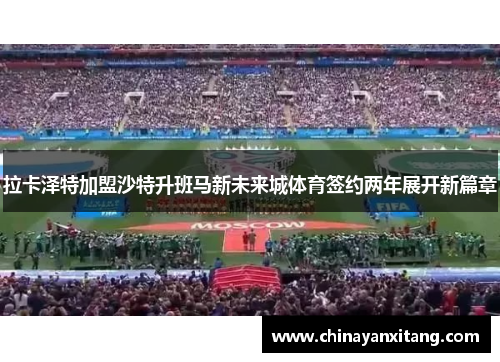拉卡泽特加盟沙特升班马新未来城体育签约两年展开新篇章