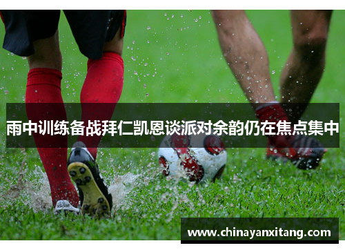 雨中训练备战拜仁凯恩谈派对余韵仍在焦点集中