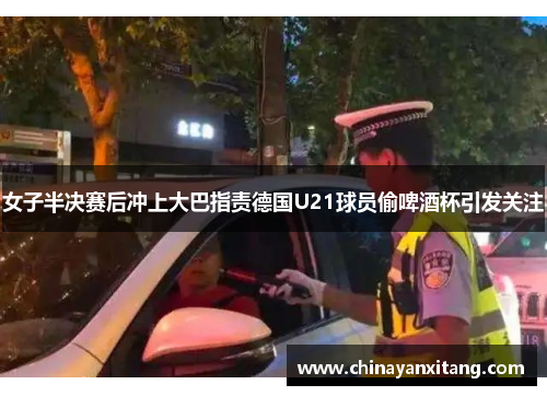女子半决赛后冲上大巴指责德国U21球员偷啤酒杯引发关注